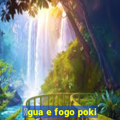 谩gua e fogo poki