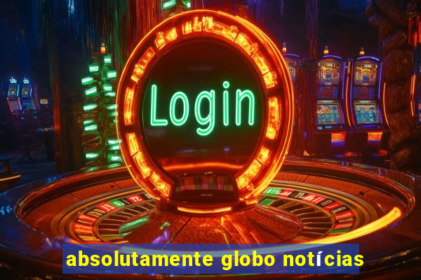 absolutamente globo notícias