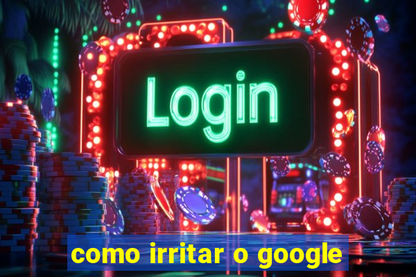 como irritar o google