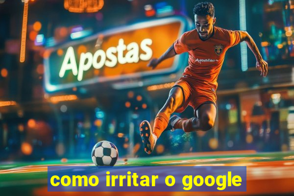 como irritar o google