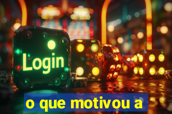 o que motivou a