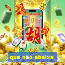 que não abaixa