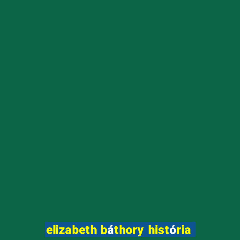 elizabeth báthory história